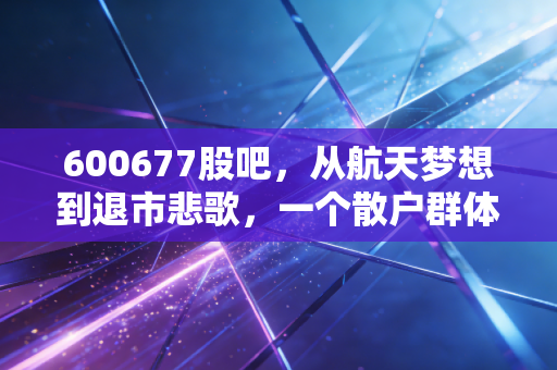 600677股吧,从航天梦想到退市悲歌,一个散户群体的真实缩影
