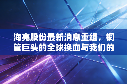 海亮股份最新消息重组,铜管巨头的全球换血与我们的投资焦虑