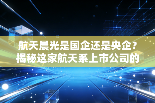 航天晨光是国企还是央企？揭秘这家航天系上市公司的真实底色与投资逻辑