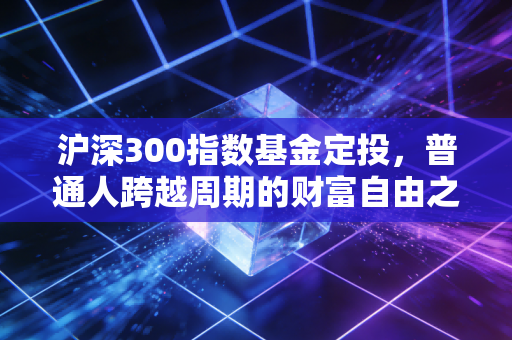 沪深300指数基金定投，普通人跨越周期的财富自由之路