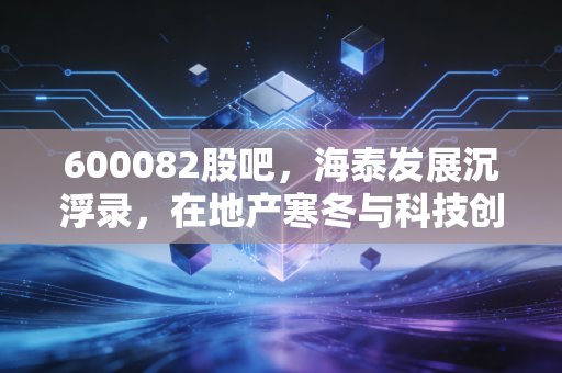 600082股吧,海泰发展沉浮录,在地产寒冬与科技创投间博弈的散户众生相