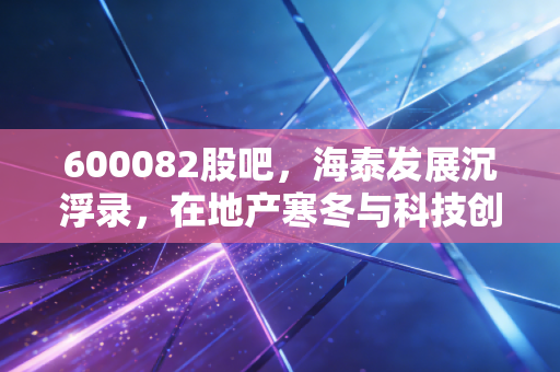600082股吧,海泰发展沉浮录,在地产寒冬与科技创投间博弈的散户众生相