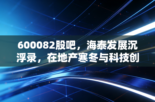 600082股吧,海泰发展沉浮录,在地产寒冬与科技创投间博弈的散户众生相