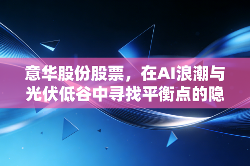 意华股份股票,在AI浪潮与光伏低谷中寻找平衡点的隐形冠军