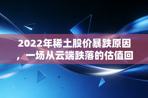 2022年稀土股价暴跌原因,一场从云端跌落的估值回归与宏观寒流
