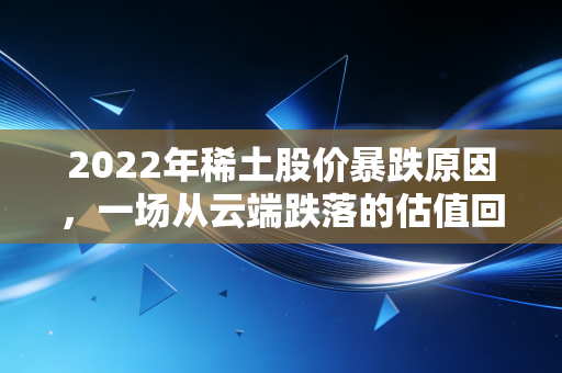 2022年稀土股价暴跌原因，一场从云端跌落的估值回归与宏观寒流