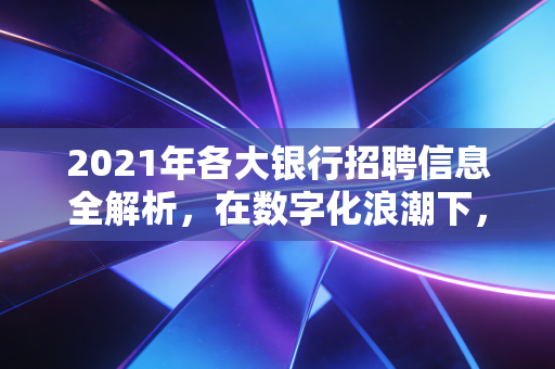 2021年各大银行招聘信息全解析,在数字化浪潮下,我们该如何选择这份围城里的工作?