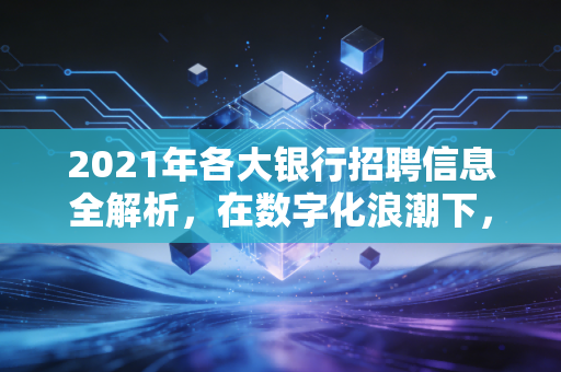 2021年各大银行招聘信息全解析，在数字化浪潮下，我们该如何选择这份围城里的工作？