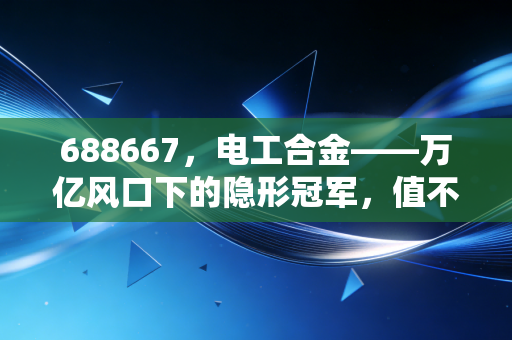 688667，电工合金——万亿风口下的隐形冠军，值不值得你重仓？