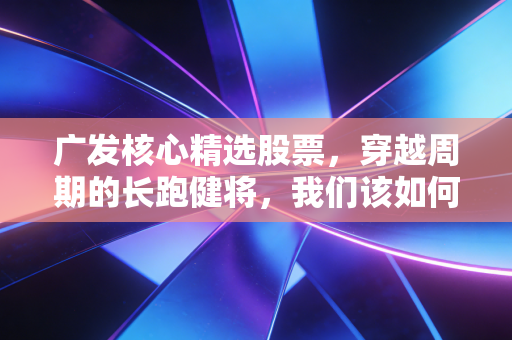 广发核心精选股票,穿越周期的长跑健将,我们该如何理解它的核心价值?