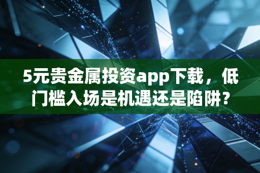 5元贵金属投资app下载,低门槛入场是机遇还是陷阱?深度测评与实战指南