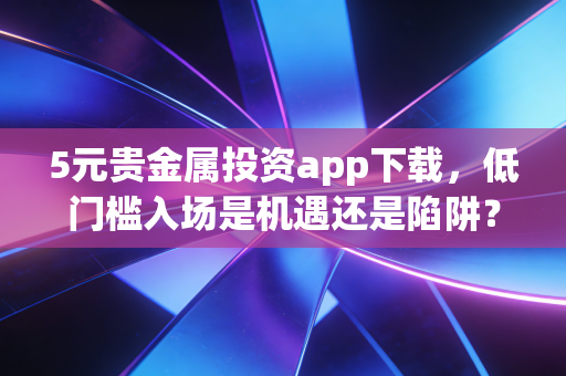 5元贵金属投资app下载,低门槛入场是机遇还是陷阱?深度测评与实战指南