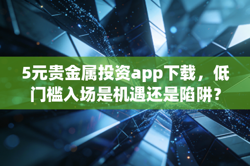 5元贵金属投资app下载，低门槛入场是机遇还是陷阱？深度测评与实战指南