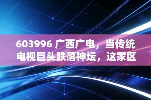 603996 广西广电,当传统电视巨头跌落神坛,这家区域性国企是价值洼地还是时代的眼泪?
