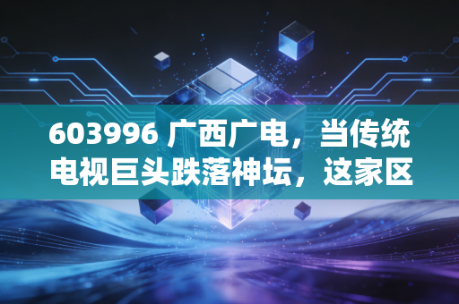 603996 广西广电,当传统电视巨头跌落神坛,这家区域性国企是价值洼地还是时代的眼泪?