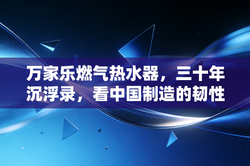 万家乐燃气热水器,三十年沉浮录,看中国制造的韧性叙事与消费觉醒