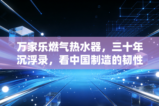 万家乐燃气热水器，三十年沉浮录，看中国制造的韧性叙事与消费觉醒