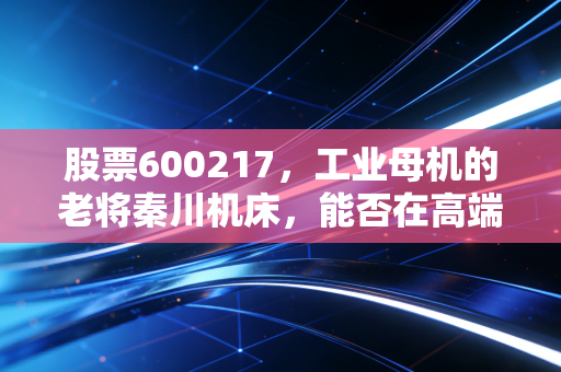股票600217,工业母机的老将秦川机床,能否在高端制造的浪潮中突围?
