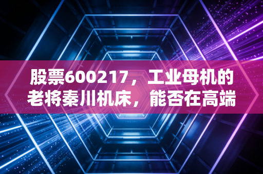股票600217，工业母机的老将秦川机床，能否在高端制造的浪潮中突围？