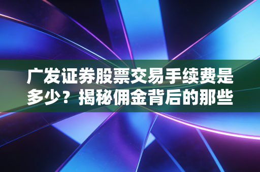 广发证券股票交易手续费是多少?揭秘佣金背后的那些隐形坑与省钱门道
