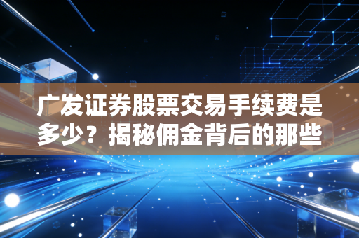 广发证券股票交易手续费是多少？揭秘佣金背后的那些隐形坑与省钱门道