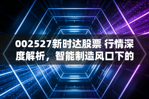 002527新时达股票 行情深度解析,智能制造风口下的隐形冠军还能飞多高?