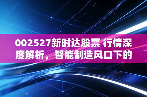 002527新时达股票 行情深度解析,智能制造风口下的隐形冠军还能飞多高?