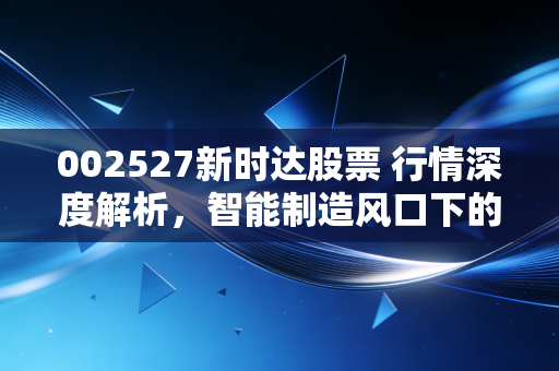 002527新时达股票 行情深度解析，智能制造风口下的隐形冠军还能飞多高？