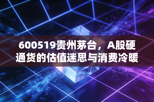 600519贵州茅台,A股硬通货的估值迷思与消费冷暖