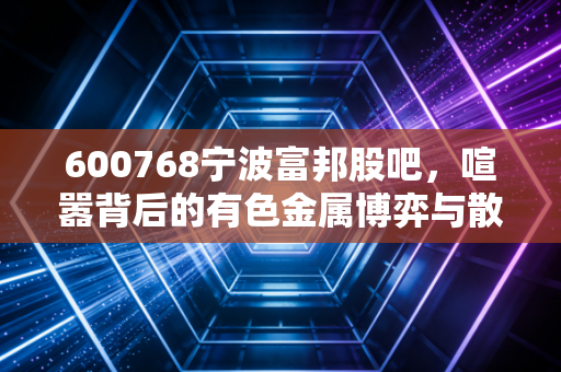 600768宁波富邦股吧,喧嚣背后的有色金属博弈与散户生存实录
