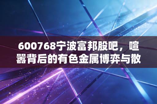 600768宁波富邦股吧，喧嚣背后的有色金属博弈与散户生存实录