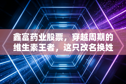 鑫富药业股票，穿越周期的维生素王者，这只改名换姓的老牌劲旅还值得持有吗？