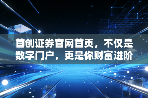 首创证券官网首页,不仅是数字门户,更是你财富进阶的起跑线
