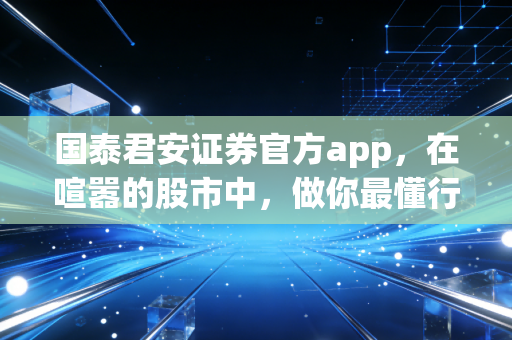 国泰君安证券官方app,在喧嚣的股市中,做你最懂行的口袋投顾