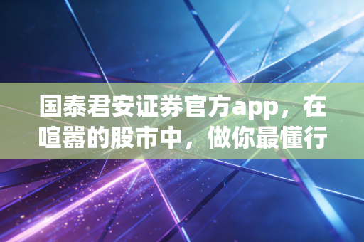 国泰君安证券官方app，在喧嚣的股市中，做你最懂行的口袋投顾