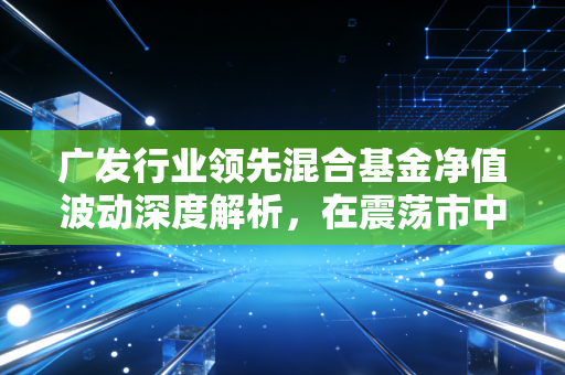 广发行业领先混合基金净值波动深度解析，在震荡市中寻找行业领先的真谛与投资定力