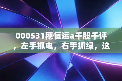 000531穗恒运a千股千评,左手抓电,右手抓绿,这只广州老字号还能焕发第二春吗?