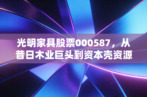 光明家具股票000587,从昔日木业巨头到资本壳资源的沉浮启示录