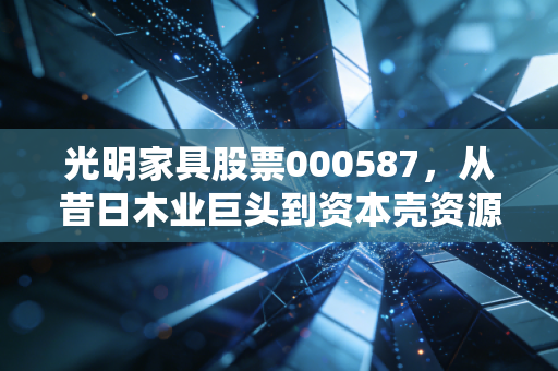 光明家具股票000587，从昔日木业巨头到资本壳资源的沉浮启示录