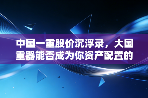 中国一重股价沉浮录,大国重器能否成为你资产配置的压舱石?