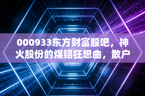 000933东方财富股吧，神火股份的煤铝狂想曲，散户情绪的集散地