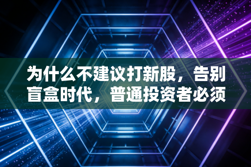 为什么不建议打新股,告别盲盒时代,普通投资者必须警惕的财富陷阱