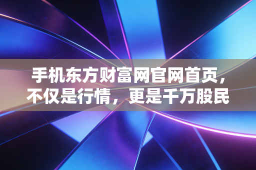 手机东方财富网官网首页，不仅是行情，更是千万股民的情绪晴雨表