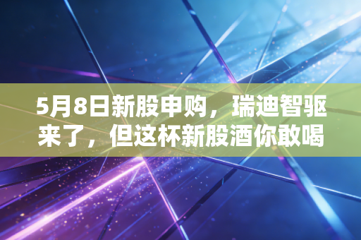5月8日新股申购，瑞迪智驱来了，但这杯新股酒你敢喝吗？