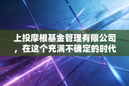 上投摩根基金管理有限公司,在这个充满不确定的时代,如何像老司机一样稳稳地赚钱?