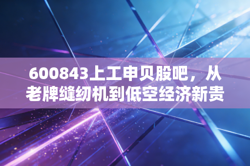 600843上工申贝股吧,从老牌缝纫机到低空经济新贵,这只股还能追吗?