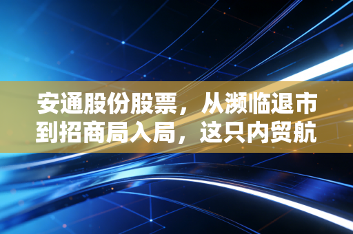 安通股份股票,从濒临退市到招商局入局,这只内贸航运独角兽还能不能买?