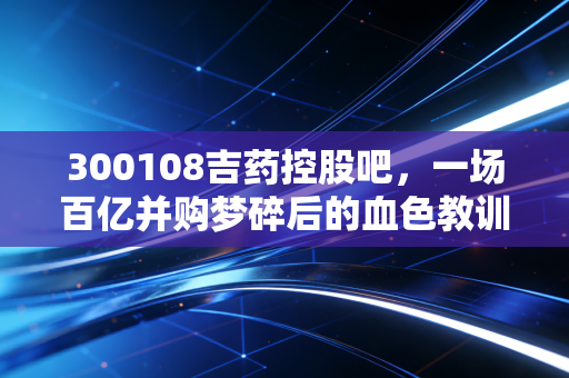 300108吉药控股吧，一场百亿并购梦碎后的血色教训，散户该如何避开资本市场的美人计