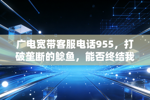 广电宽带客服电话955，打破垄断的鲶鱼，能否终结我们的宽带焦虑？
