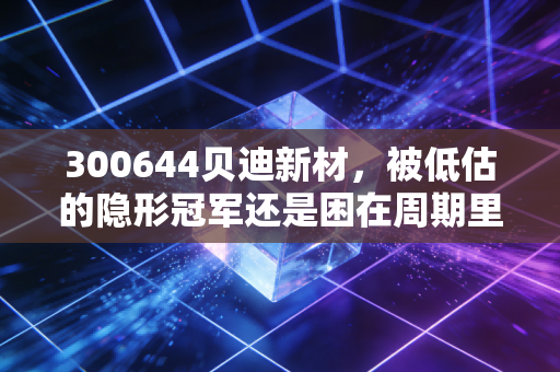 300644贝迪新材,被低估的隐形冠军还是困在周期里的挣扎者?